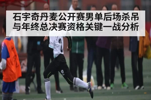 石宇奇丹麦公开赛男单后场杀吊与年终总决赛资格关键一战分析